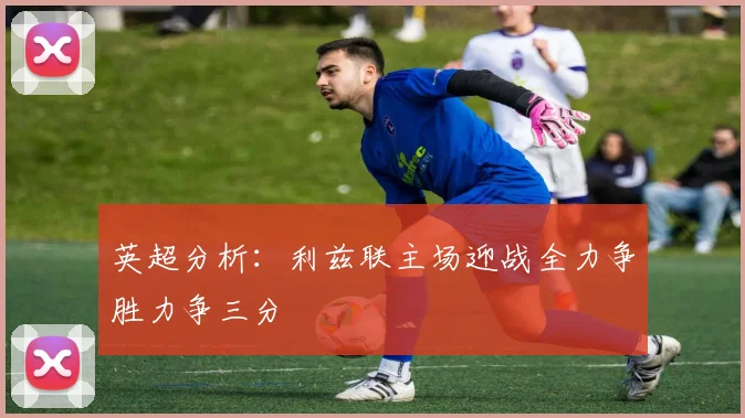 英超分析：利兹联主场迎战全力争胜力争三分