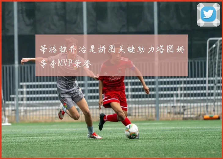 蒂格称乔治是拼图关键助力塔图姆争夺MVP荣誉