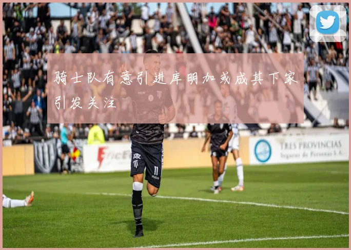 骑士队有意引进库明加或成其下家引发关注