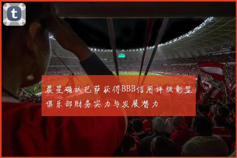 晨星确认巴萨获得BBB信用评级彰显俱乐部财务实力与发展潜力