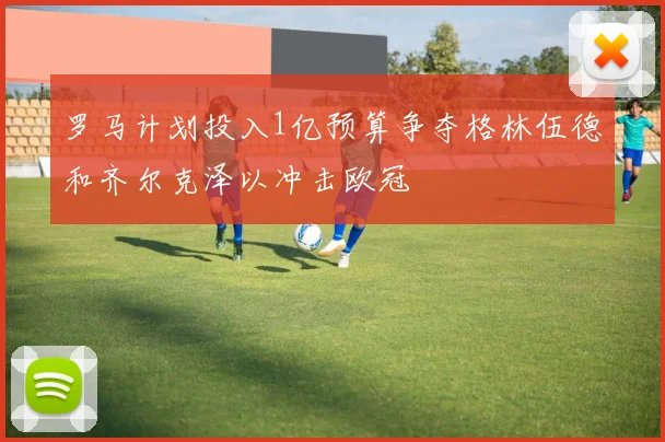 罗马计划投入1亿预算争夺格林伍德和齐尔克泽以冲击欧冠