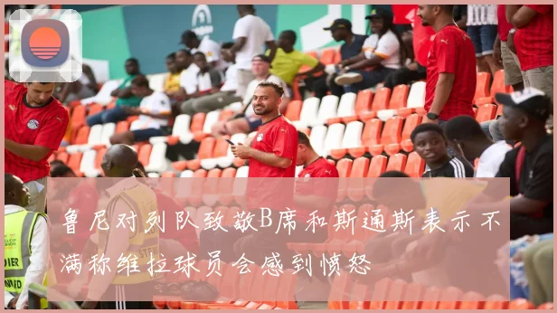 鲁尼对列队致敬B席和斯通斯表示不满称维拉球员会感到愤怒