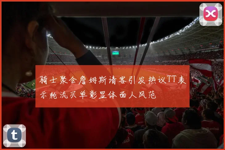 骑士聚会詹姆斯请客引发热议TT表示轮流买单彰显体面人风范