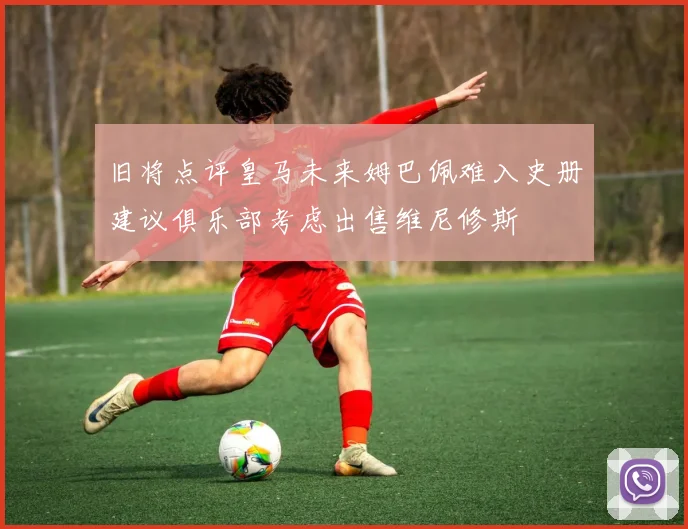 旧将点评皇马未来姆巴佩难入史册建议俱乐部考虑出售维尼修斯