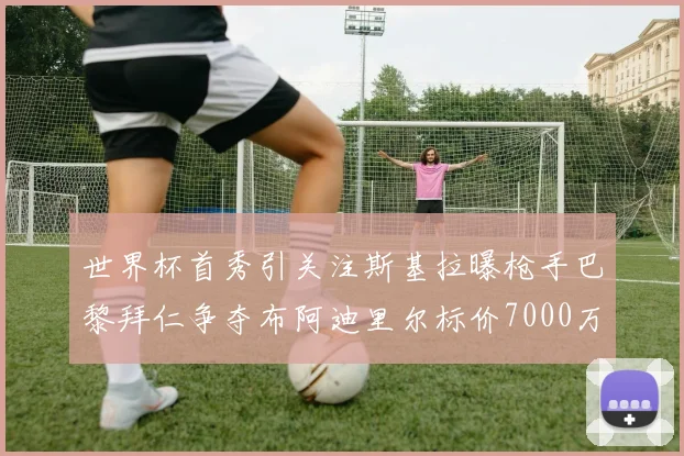 世界杯首秀引关注斯基拉曝枪手巴黎拜仁争夺布阿迪里尔标价7000万欧元