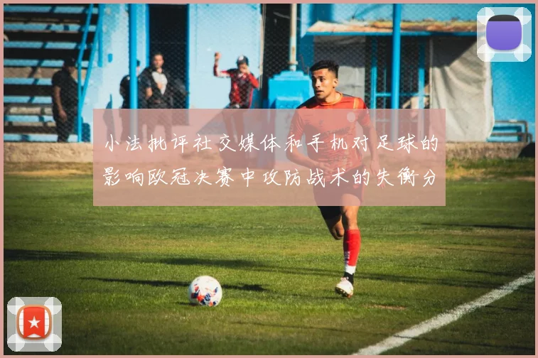 小法批评社交媒体和手机对足球的影响欧冠决赛中攻防战术的失衡分析