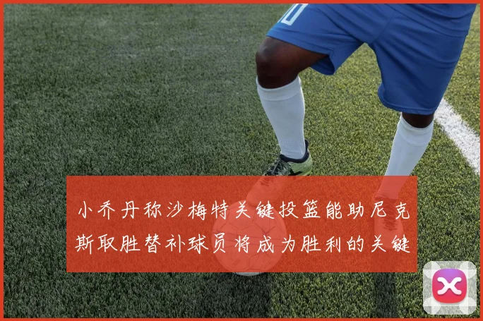 小乔丹称沙梅特关键投篮能助尼克斯取胜替补球员将成为胜利的关键因素