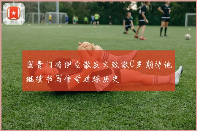 国青门将伊合散发文致敬C罗期待他继续书写传奇进球历史