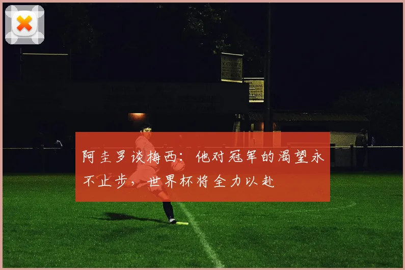 阿圭罗谈梅西：他对冠军的渴望永不止步，世界杯将全力以赴
