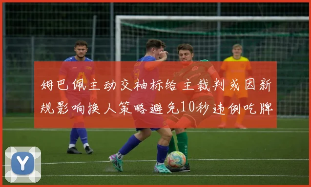 姆巴佩主动交袖标给主裁判或因新规影响换人策略避免10秒违例吃牌