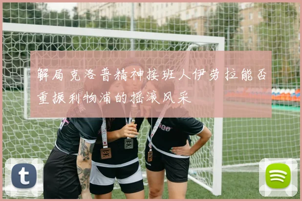 解局克洛普精神接班人伊劳拉能否重振利物浦的摇滚风采