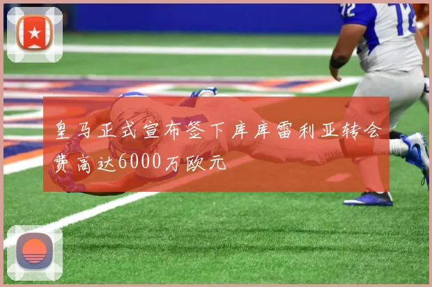 皇马正式宣布签下库库雷利亚转会费高达6000万欧元