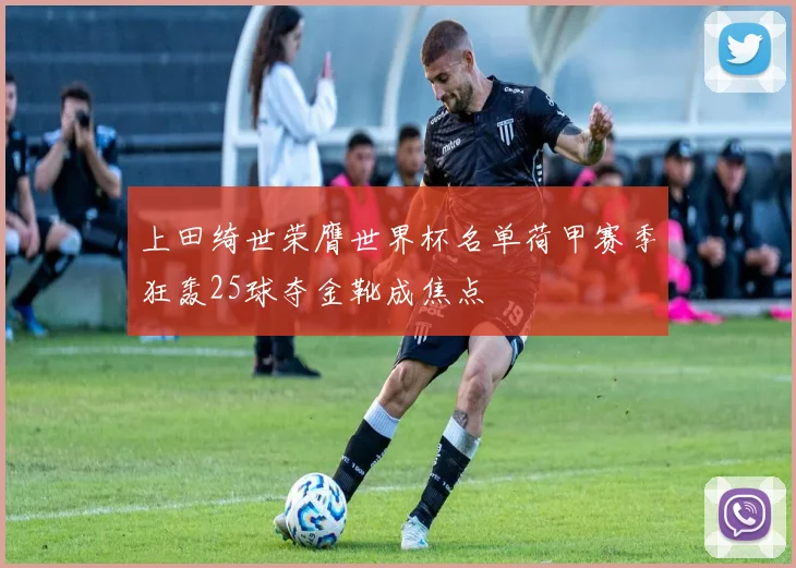 上田绮世荣膺世界杯名单荷甲赛季狂轰25球夺金靴成焦点