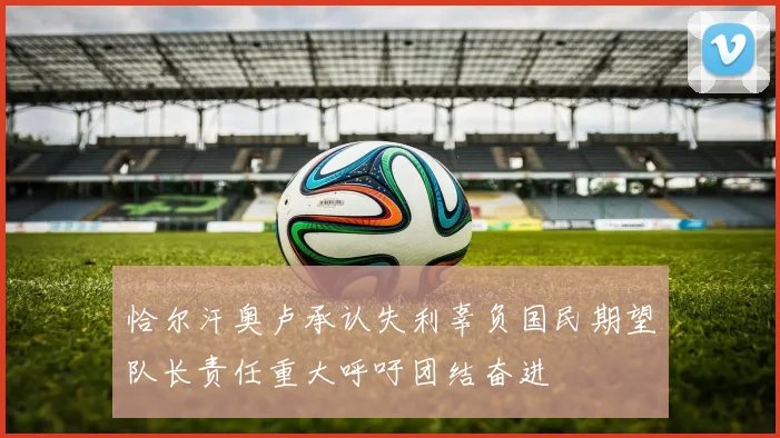 恰尔汗奥卢承认失利辜负国民期望队长责任重大呼吁团结奋进