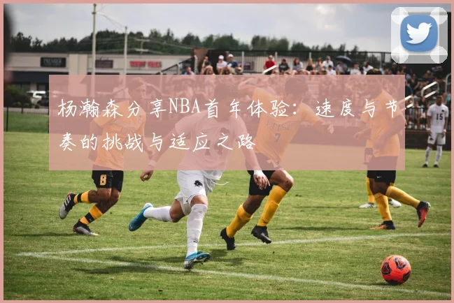 杨瀚森分享NBA首年体验：速度与节奏的挑战与适应之路