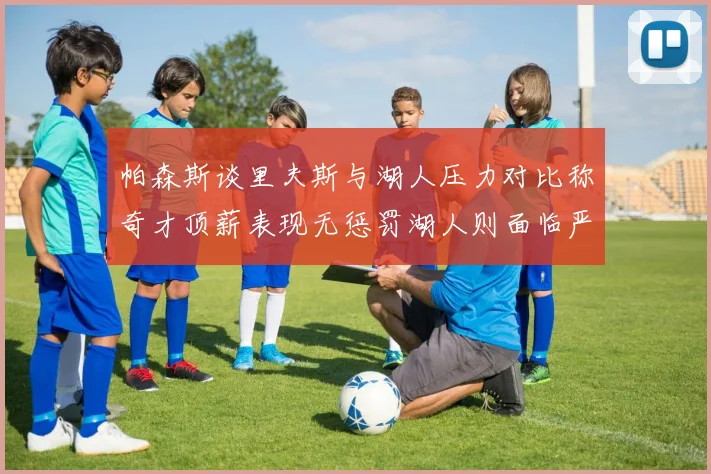 帕森斯谈里夫斯与湖人压力对比称奇才顶薪表现无惩罚湖人则面临严格审视