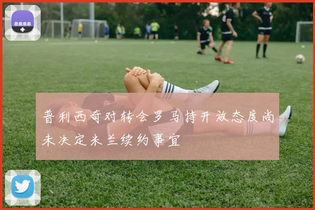 普利西奇对转会罗马持开放态度尚未决定米兰续约事宜