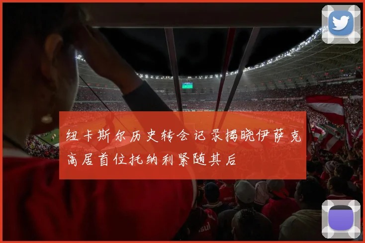 纽卡斯尔历史转会记录揭晓伊萨克高居首位托纳利紧随其后