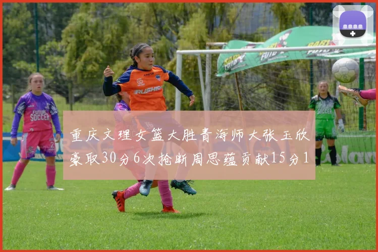 重庆文理女篮大胜青海师大张玉欣豪取30分6次抢断周思蕴贡献15分14篮板10助攻