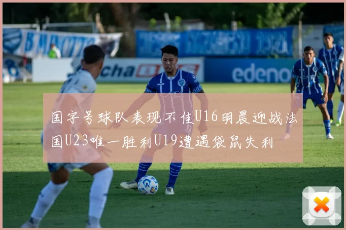 国字号球队表现不佳U16明晨迎战法国U23唯一胜利U19遭遇袋鼠失利