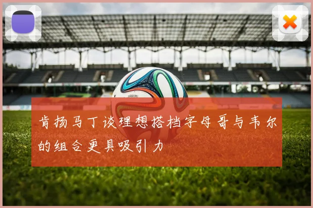 肯扬马丁谈理想搭档字母哥与韦尔的组合更具吸引力