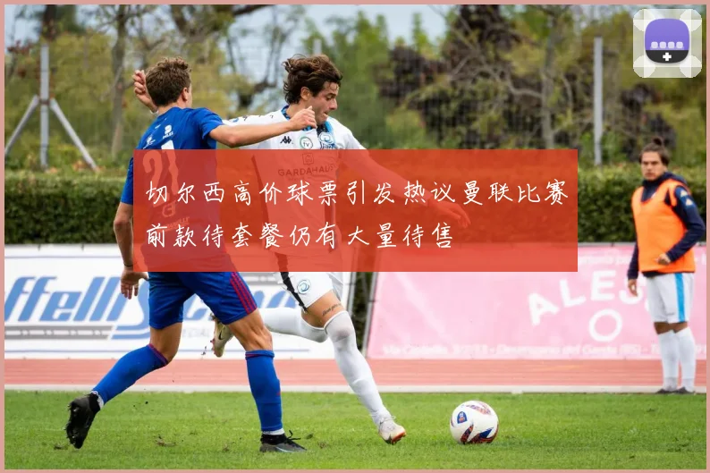 切尔西高价球票引发热议曼联比赛前款待套餐仍有大量待售