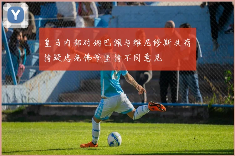 皇马内部对姆巴佩与维尼修斯共存持疑虑老佛爷坚持不同意见