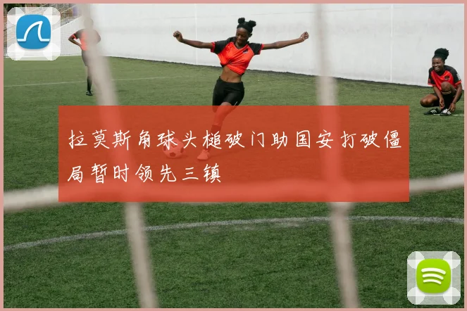 拉莫斯角球头槌破门助国安打破僵局暂时领先三镇
