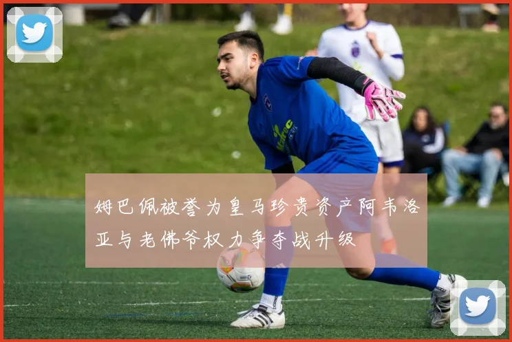 姆巴佩被誉为皇马珍贵资产阿韦洛亚与老佛爷权力争夺战升级