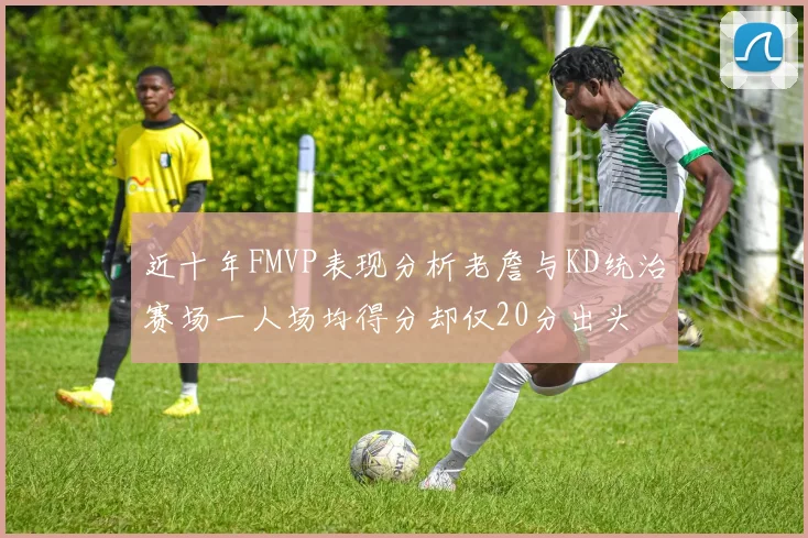 近十年FMVP表现分析老詹与KD统治赛场一人场均得分却仅20分出头
