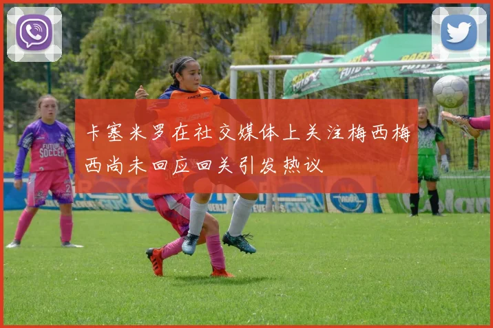 卡塞米罗在社交媒体上关注梅西梅西尚未回应回关引发热议